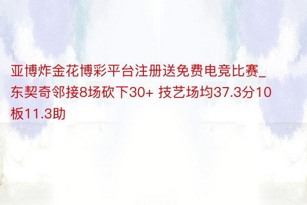 亚博炸金花博彩平台注册送免费电竞比赛_东契奇邻接8场砍下30+ 技艺场均37.3分10板11.3助