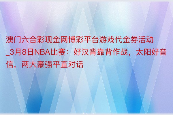 澳门六合彩现金网博彩平台游戏代金券活动_3月8日NBA比赛：好汉背靠背作战，太阳好音信，两大豪强平直对话