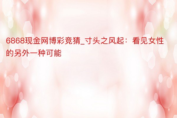 6868现金网博彩竞猜_寸头之风起：看见女性的另外一种可能