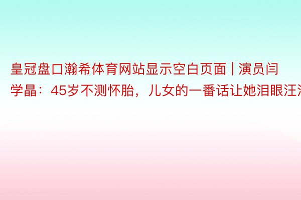 皇冠盘口瀚希体育网站显示空白页面 | 演员闫学晶：45岁不测怀胎，儿女的一番话让她泪眼汪汪