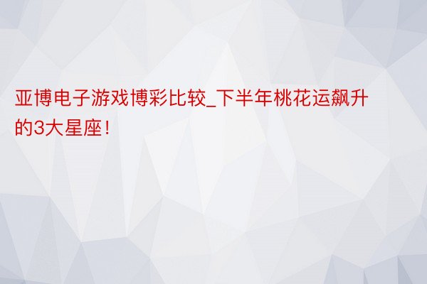 亚博电子游戏博彩比较_下半年桃花运飙升的3大星座！
