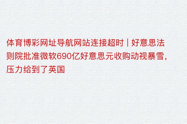 体育博彩网址导航网站连接超时 | 好意思法则院批准微软690亿好意思元收购动视暴雪，压力给到了英国