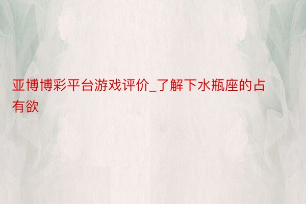 亚博博彩平台游戏评价_了解下水瓶座的占有欲