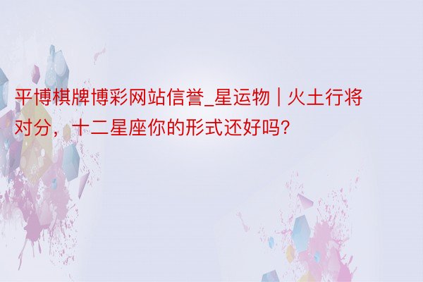 平博棋牌博彩网站信誉_星运物 | 火土行将对分，十二星座你的形式还好吗？