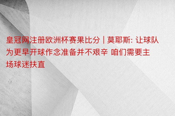 皇冠网注册欧洲杯赛果比分 | 莫耶斯: 让球队为更早开球作念准备并不艰辛 咱们需要主场球迷扶直