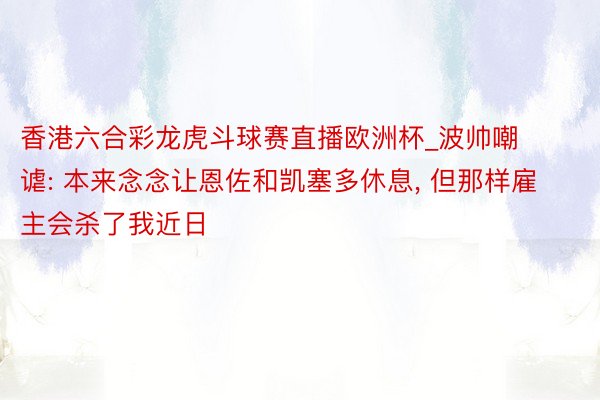 香港六合彩龙虎斗球赛直播欧洲杯_波帅嘲谑: 本来念念让恩佐和凯塞多休息, 但那样雇主会杀了我近日