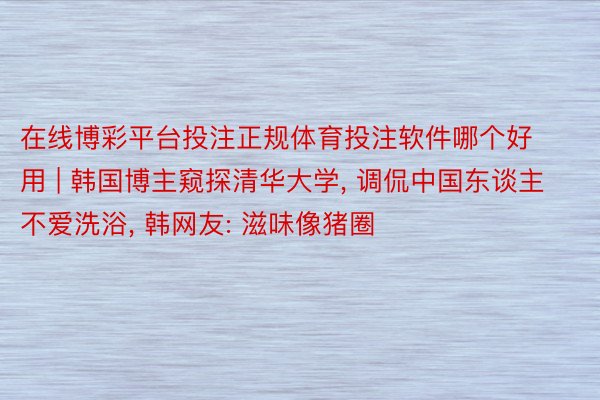 在线博彩平台投注正规体育投注软件哪个好用 | 韩国博主窥探清华大学, 调侃中国东谈主不爱洗浴, 韩网友: 滋味像猪圈