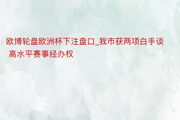 欧博轮盘欧洲杯下注盘口_我市获两项白手谈 高水平赛事经办权