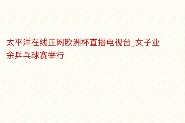 太平洋在线正网欧洲杯直播电视台_女子业余乒乓球赛举行