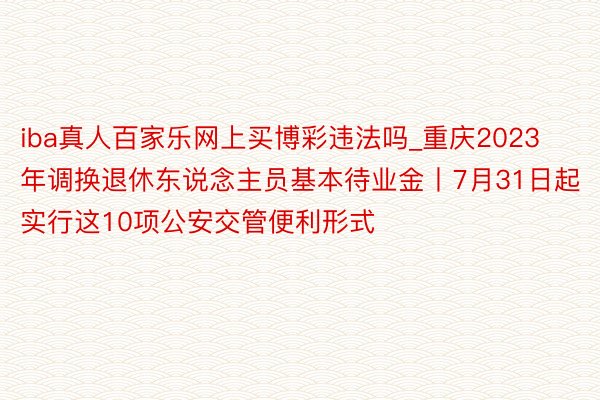 iba真人百家乐网上买博彩违法吗_重庆2023年调换退休东说念主员基本待业金丨7月31日起实行这10项公安交管便利形式