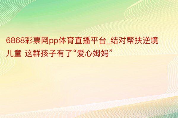 6868彩票网pp体育直播平台_结对帮扶逆境儿童 这群孩子有了“爱心姆妈”