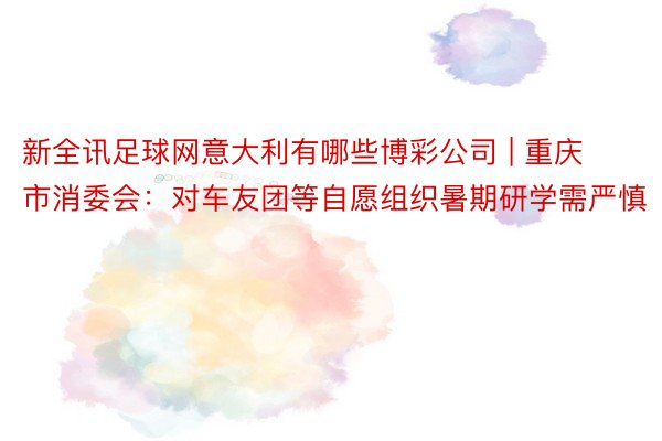 新全讯足球网意大利有哪些博彩公司 | 重庆市消委会：对车友团等自愿组织暑期研学需严慎