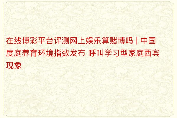 在线博彩平台评测网上娱乐算赌博吗 | 中国度庭养育环境指数发布 呼叫学习型家庭西宾现象