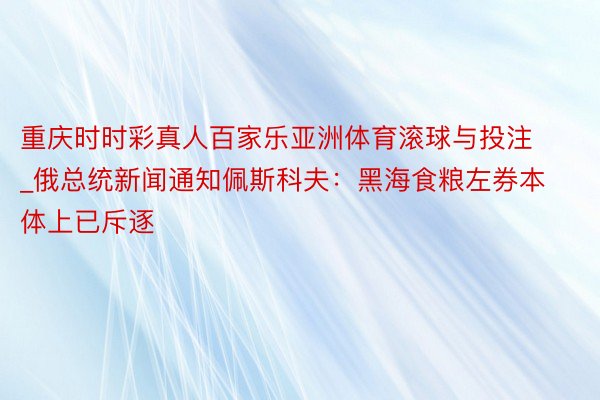 重庆时时彩真人百家乐亚洲体育滚球与投注_俄总统新闻通知佩斯科夫：黑海食粮左券本体上已斥逐