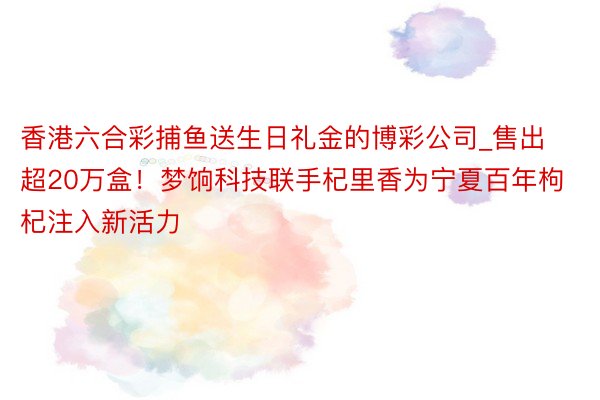 香港六合彩捕鱼送生日礼金的博彩公司_售出超20万盒！梦饷科技联手杞里香为宁夏百年枸杞注入新活力