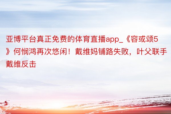 亚博平台真正免费的体育直播app_《容或颂5》何悯鸿再次悠闲！戴维妈铺路失败，叶父联手戴维反击