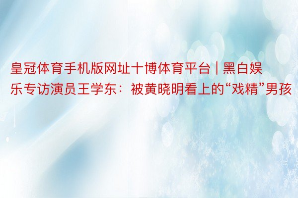 皇冠体育手机版网址十博体育平台 | 黑白娱乐专访演员王学东：被黄晓明看上的“戏精”男孩