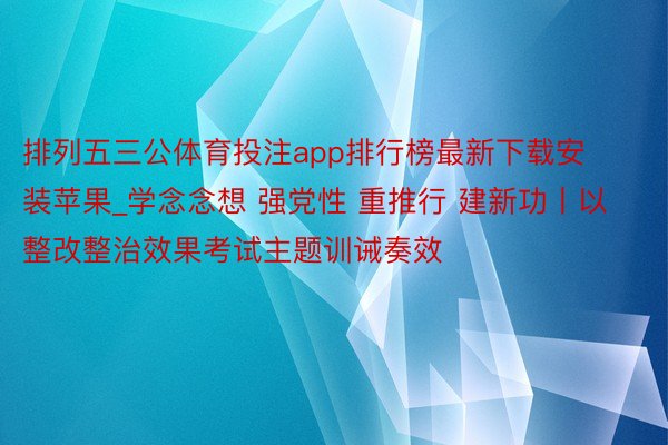 排列五三公体育投注app排行榜最新下载安装苹果_学念念想 强党性 重推行 建新功丨以整改整治效果考试主题训诫奏效