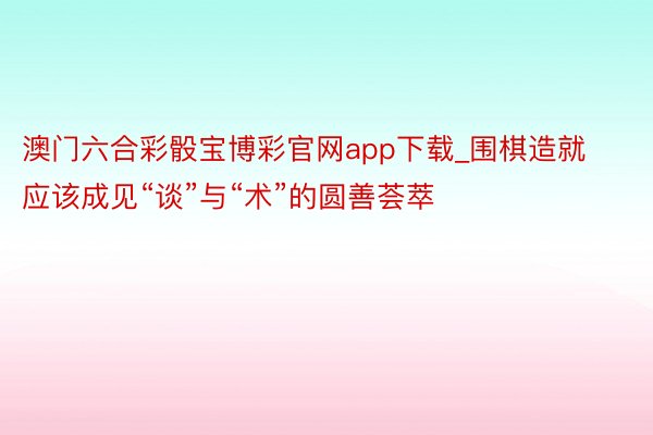 澳门六合彩骰宝博彩官网app下载_围棋造就应该成见“谈”与“术”的圆善荟萃