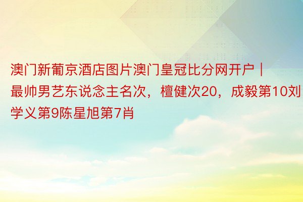 澳门新葡京酒店图片澳门皇冠比分网开户 | 最帅男艺东说念主名次，檀健次20，成毅第10刘学义第9陈星旭第7肖