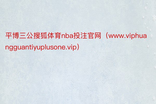平博三公搜狐体育nba投注官网（www.viphuangguantiyuplusone.vip）