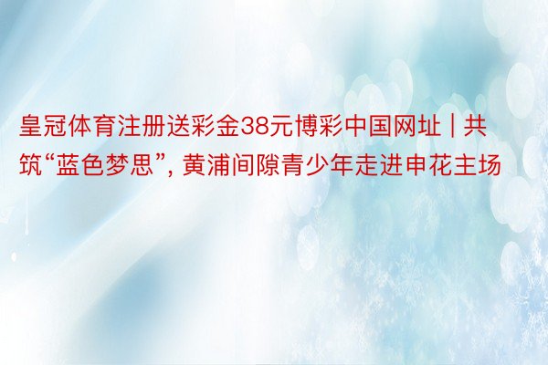 皇冠体育注册送彩金38元博彩中国网址 | 共筑“蓝色梦思”, 黄浦间隙青少年走进申花主场