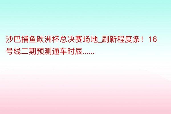 沙巴捕鱼欧洲杯总决赛场地_刷新程度条！16号线二期预测通车时辰......