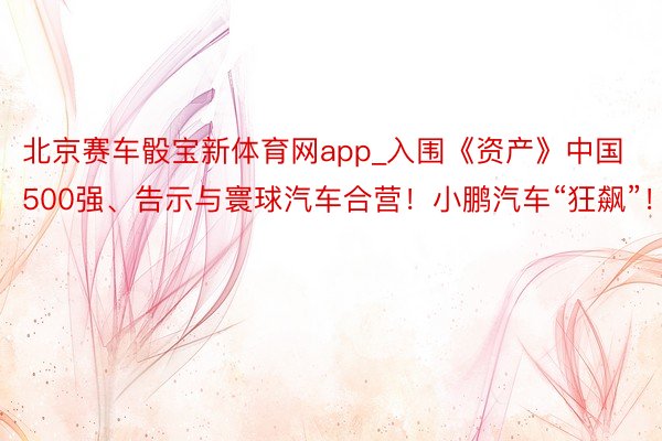 北京赛车骰宝新体育网app_入围《资产》中国500强、告示与寰球汽车合营！小鹏汽车“狂飙”！