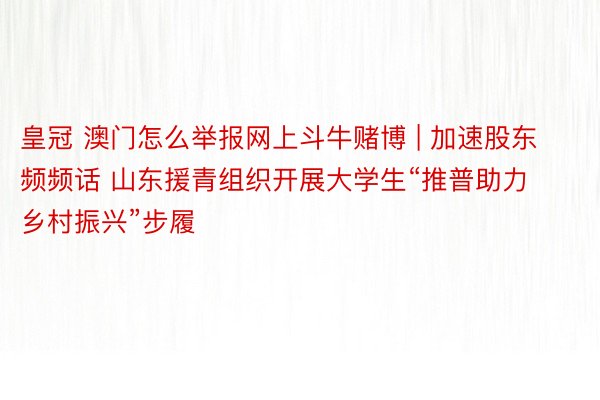 皇冠 澳门怎么举报网上斗牛赌博 | 加速股东频频话 山东援青组织开展大学生“推普助力乡村振兴”步履