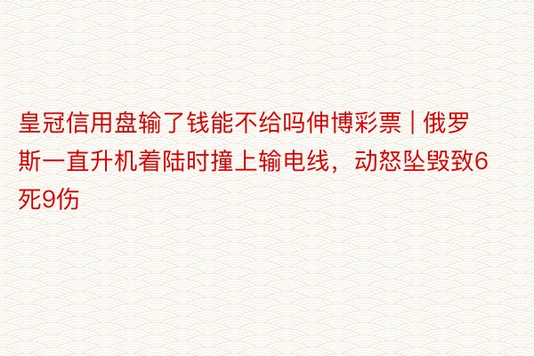 皇冠信用盘输了钱能不给吗伸博彩票 | 俄罗斯一直升机着陆时撞上输电线，动怒坠毁致6死9伤