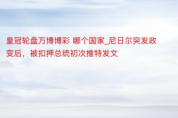 皇冠轮盘万博博彩 哪个国家_尼日尔突发政变后，被扣押总统初次推特发文