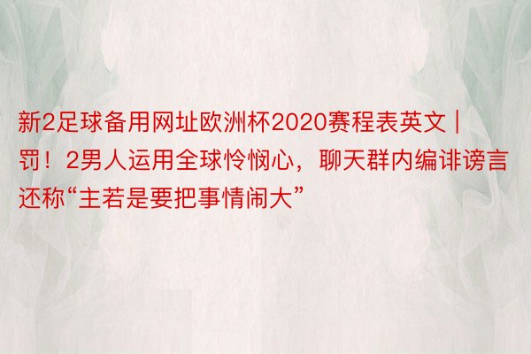 新2足球备用网址欧洲杯2020赛程表英文 | 罚!2男人运用全球怜悯心,聊天群内编诽谤言还称“主若是要把事情闹大”