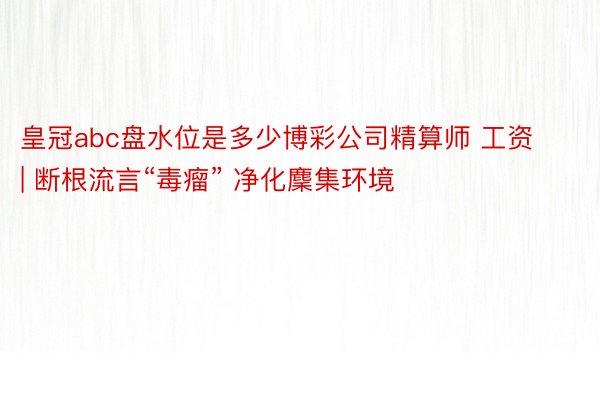 皇冠abc盘水位是多少博彩公司精算师 工资 | 断根流言“毒瘤” 净化麇集环境