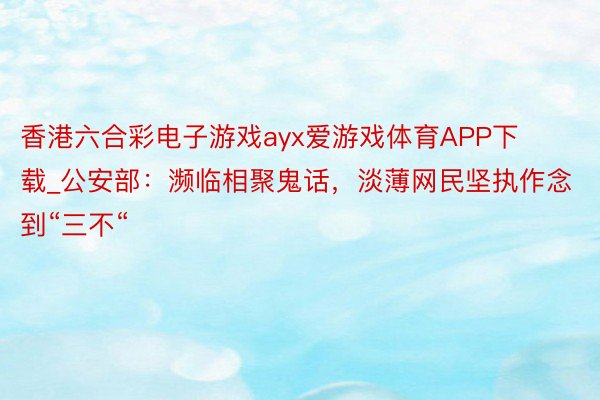 香港六合彩电子游戏ayx爱游戏体育APP下载_公安部：濒临相聚鬼话，淡薄网民坚执作念到“三不“