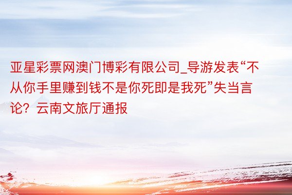 亚星彩票网澳门博彩有限公司_导游发表“不从你手里赚到钱不是你死即是我死”失当言论？云南文旅厅通报