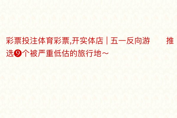 彩票投注体育彩票,开实体店 | 五一反向游‼️推选❾个被严重低估的旅行地~
