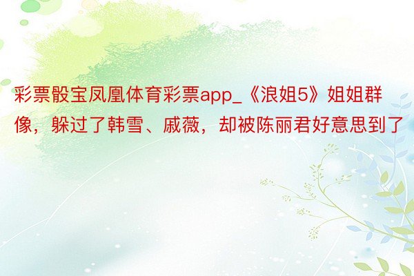 彩票骰宝凤凰体育彩票app_《浪姐5》姐姐群像，躲过了韩雪、戚薇，却被陈丽君好意思到了