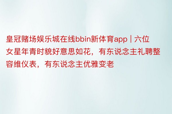 皇冠赌场娱乐城在线bbin新体育app | 六位女星年青时貌好意思如花，有东说念主礼聘整容维仪表，有东说念主优雅变老