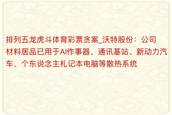排列五龙虎斗体育彩票贪案_沃特股份：公司材料居品已用于AI作事器、通讯基站、新动力汽车、个东说念主札记本电脑等散热系统