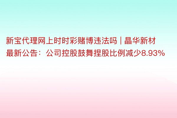 新宝代理网上时时彩赌博违法吗 | 晶华新材最新公告：公司控股鼓舞捏股比例减少8.93%