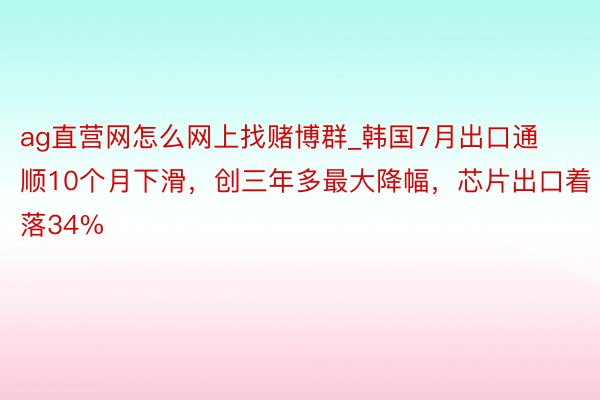 ag直营网怎么网上找赌博群_韩国7月出口通顺10个月下滑，创三年多最大降幅，芯片出口着落34%