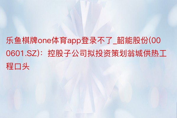 乐鱼棋牌one体育app登录不了_韶能股份(000601.SZ)：控股子公司拟投资策划翁城供热工程口头