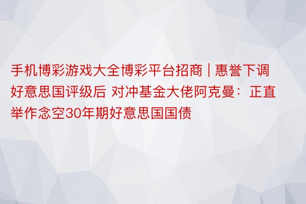 手机博彩游戏大全博彩平台招商 | 惠誉下调好意思国评级后 对冲基金大佬阿克曼：正直举作念空30年期好意思国国债