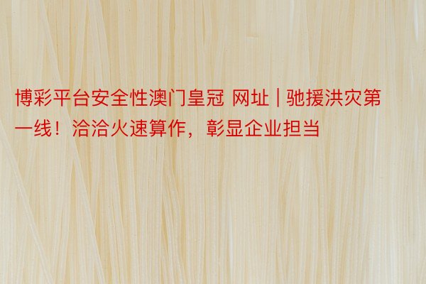 博彩平台安全性澳门皇冠 网址 | 驰援洪灾第一线！洽洽火速算作，彰显企业担当
