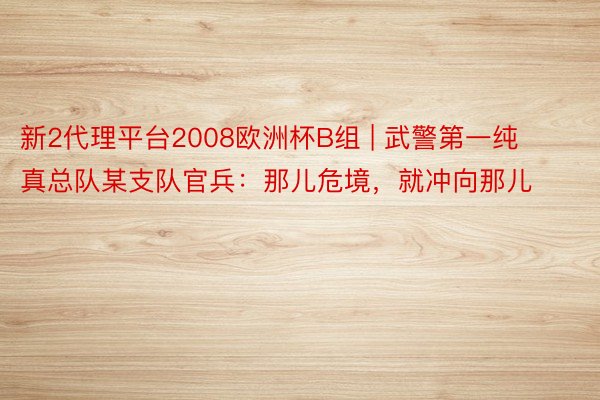 新2代理平台2008欧洲杯B组 | 武警第一纯真总队某支队官兵：那儿危境，就冲向那儿