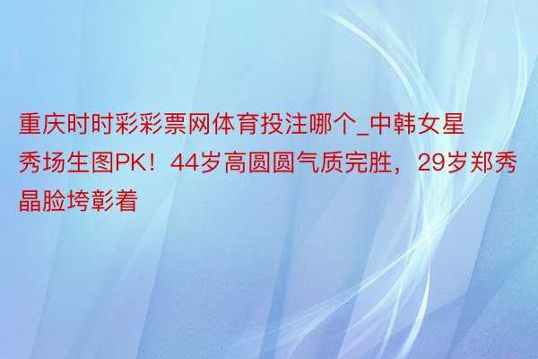 重庆时时彩彩票网体育投注哪个_中韩女星秀场生图PK！44岁高圆圆气质完胜，29岁郑秀晶脸垮彰着