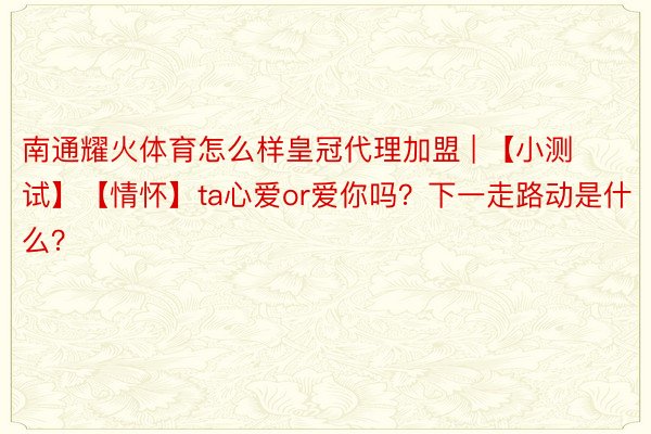 南通耀火体育怎么样皇冠代理加盟 | 【小测试】【情怀】ta心爱or爱你吗？下一走路动是什么？