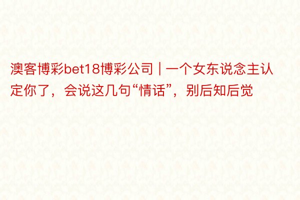 澳客博彩bet18博彩公司 | 一个女东说念主认定你了，会说这几句“情话”，别后知后觉