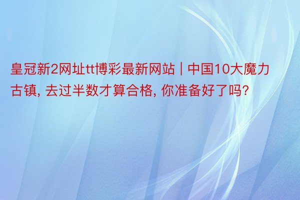 皇冠新2网址tt博彩最新网站 | 中国10大魔力古镇, 去过半数才算合格, 你准备好了吗?