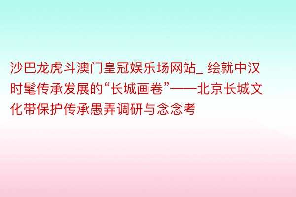 沙巴龙虎斗澳门皇冠娱乐场网站_ 绘就中汉时髦传承发展的“长城画卷”——北京长城文化带保护传承愚弄调研与念念考
